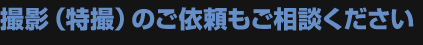 撮影（特撮）のご依頼もご相談ください。